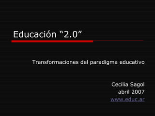 Educación “2.0”


    Transformaciones del paradigma educativo



                               Cecilia Sagol
                                 abril 2007
                               www.educ.ar
 