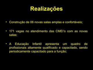 Realizações Construção de 06 novas salas amplas e confortáveis; 171 vagas no atendimento das CMEI’s com as novas salas; A Educação Infantil apresenta um quadro de profissionais altamente qualificado e capacitado, sendo periodicamente capacitado para a função; 