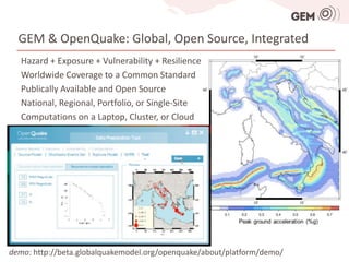GEM & OpenQuake: Global, Open Source, Integrated
   Hazard + Exposure + Vulnerability + Resilience
   Worldwide Coverage to a Common Standard
   Publically Available and Open Source
   National, Regional, Portfolio, or Single-Site
   Computations on a Laptop, Cluster, or Cloud




demo: http://beta.globalquakemodel.org/openquake/about/platform/demo/
 
