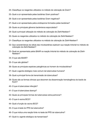 24- Classifique os reagentes utilizados no método de coloração de Gram?
25- Qual a cor apresentada pelas bactérias Gram positivas?
26- Qual a cor apresentada pelas bactérias Gram negativas?
27- Qual a cor apresentada pelos endósporos formados pelas bactérias?
28- Quais os principais gêneros bacterianos esporulados?
29- Qual a principal utilização do método de coloração de Ziehl-Neelsen?
30- Quais os reagentes utilizados no método de coloração de Ziehl-Neelsen?
31- Classifique os reagentes utilizados no método de coloração de Ziehl-Neelsen?
32- Que características da célula das micobactérias explicam sua reação tintorial no método de
coloração de Ziehl-Neelsen?
33- Qual cor apresentada pelos BAAR na reação tintorial do método de coloração de Ziehl-
Neelsen?
34- O que são BAAR?
35- O que são globias?
36- Quais as principais espécies patogênicas ao homem de micobactérias?
37- Qual o agente etiológico mais comum da tuberculose humana?
38- Qual a principal forma de transmissão da tuberculose?
39- Quais são as formas clínicas que decorrem da disseminação hematogênica do bacilo de
Koch?
40- O que é tuberculose infecção?
41- O que é tuberculose doença?
42- Quais as principais formas de tuberculose extra-pulmonar?
43- O que é vacina BCG?
44- Qual a função da vacina BCG?
45- O que é teste do PPD da tuberculina?
46- O que indica uma reação forte no teste de PPD da tuberculina?
47- Qual é o agente etiológico da hanseníase?
 