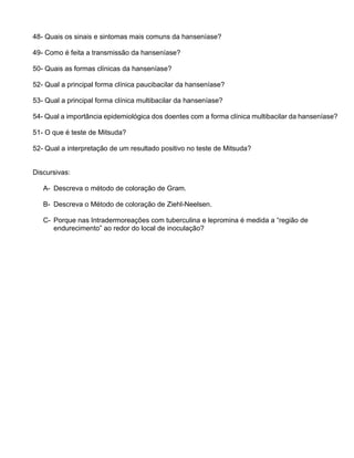 48- Quais os sinais e sintomas mais comuns da hanseníase?
49- Como é feita a transmissão da hanseníase?
50- Quais as formas clínicas da hanseníase?
52- Qual a principal forma clínica paucibacilar da hanseníase?
53- Qual a principal forma clínica multibacilar da hanseníase?
54- Qual a importância epidemiológica dos doentes com a forma clínica multibacilar da hanseníase?
51- O que é teste de Mitsuda?
52- Qual a interpretação de um resultado positivo no teste de Mitsuda?
Discursivas:
A- Descreva o método de coloração de Gram.
B- Descreva o Método de coloração de Ziehl-Neelsen.
C- Porque nas Intradermoreações com tuberculina e lepromina é medida a “região de
endurecimento” ao redor do local de inoculação?
 