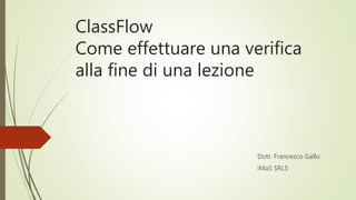 ClassFlow
Come effettuare una verifica
alla fine di una lezione
Dott. Francesco Gallo
iMaS SRLS
 