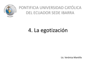 4. La egotización PONTIFICIA UNIVERSIDAD CATÓLICA DEL ECUADOR SEDE IBARRA Lic. Verónica Mantilla 
