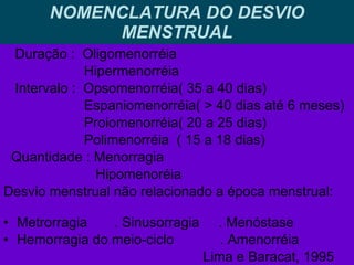 NOMENCLATURA DO DESVIO MENSTRUAL Duração :  Oligomenorréia  Hipermenorréia Intervalo :  Opsomenorréia( 35 a 40 dias) Espaniomenorréia( > 40 dias até 6 meses) Proiomenorréia( 20 a 25 dias) Polimenorréia  ( 15 a 18 dias) Quantidade : Menorragia Hipomenoréia Desvio menstrual não relacionado a época menstrual:  Metrorragia  . Sinusorragia  . Menóstase Hemorragia do meio-ciclo  . Amenorréia  Lima e Baracat, 1995  