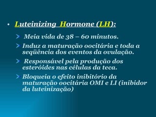 L uteinizing  H ormone ( LH ): Meia vida de 38 – 60 minutos. Induz a maturação oocitária e toda a seqüência dos eventos da ovulação. Responsável pela produção dos esteróides nas células da teca. Bloqueia o efeito inibitório da maturação oocitária OMI e LI (inibidor da luteinização) 