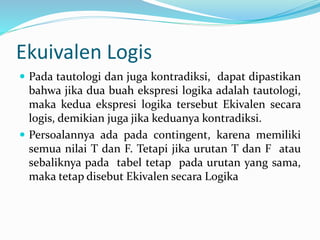 Ekuivalen Logis
 Pada tautologi dan juga kontradiksi, dapat dipastikan
bahwa jika dua buah ekspresi logika adalah tautologi,
maka kedua ekspresi logika tersebut Ekivalen secara
logis, demikian juga jika keduanya kontradiksi.
 Persoalannya ada pada contingent, karena memiliki
semua nilai T dan F. Tetapi jika urutan T dan F atau
sebaliknya pada tabel tetap pada urutan yang sama,
maka tetap disebut Ekivalen secara Logika
 