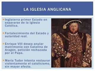 LA IGLESIA ANGLICANA

 Inglaterra primer Estado en
  separarse de la Iglesia
  Católica.

 Fortalecimiento del Estado y
  autoridad real.

 Enrique VIII desea anular
  matrimonio con Catalina de
  Aragón, petición rechazada
  por el Papa.

 María Tudor intenta restaurar
  violentamente el catolicismo,
  sin mayor efecto.
 