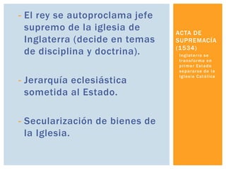 - El rey se autoproclama jefe
  supremo de la iglesia de      ACTA DE
  Inglaterra (decide en temas   SUPREMACÍA
                                (1534)
  de disciplina y doctrina).    I n g l a te r r a s e
                                t r a n s f o r ma e n
                                primer Estado
                                separarse de la
                                I g l e s i a C a t ó l i ca
- Jerarquía eclesiástica
  sometida al Estado.

- Secularización de bienes de
  la Iglesia.
 