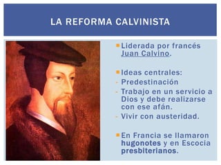 LA REFORMA CALVINISTA

            Liderada por francés
             Juan Calvino.

            Ideas centrales:
           - Predestinación
           - Trabajo en un servicio a
             Dios y debe realizarse
             con ese afán.
           - Vivir con austeridad.

            En Francia se llamaron
             hugonotes y en Escocia
             presbiterianos.
 