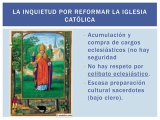 LA INQUIETUD POR REFORMAR LA IGLESIA
              CATÓLICA

                   - Acumulación y
                     compra de cargos
                     eclesiásticos (no hay
                     seguridad
                   - No hay respeto por
                     celibato eclesiástico.
                   - Escasa preparación
                     cultural sacerdotes
                     (bajo clero).
 