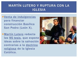 MARTÍN LUTERO Y RUPTURA CON LA
                IGLESIA

Venta de indulgencias
 para financiar
 construcción Basílica
 San Pedro (León X).

Martín Lutero redacta
 las 95 tesis, que expone
 ideas sobre la salvación
 contrarias a la doctrina
 religiosa de la Iglesia
 Católica.
 