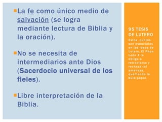 La fe como único medio de
 salvación (se logra
 mediante lectura de Biblia y   95 TESIS
                                DE LUTERO
 la oración).                   E s to s p u n to s
                                son esenciales
                                en las ideas de

No se necesita de              Lu te r o . E l P a p a
                                León X lo
                                obliga a
 intermediarios ante Dios       r et r a c t a r s e y
                                rechaza tal
 (Sacerdocio universal de los   amenaza,
                                quemando la

 fieles).                       bula papal.




Libre interpretación de la
 Biblia.
 