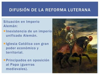 DIFUSIÓN DE LA REFORMA LUTERANA

Situación en Imperio
Alemán:
 Inexistencia de un imperio
  unificado Alemán.

 Iglesia Católica con gran
  poder económico y
  territorial.

 Principados en oposición
  al Papa (guerras
  medievales).
 