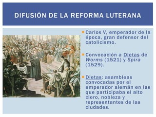 DIFUSIÓN DE LA REFORMA LUTERANA

                 Carlos V, emperador de la
                  época, gran defensor del
                  catolicismo.

                 Convocación a Dietas de
                  Worms (1521) y Spira
                  (1529).

                 Dietas: asambleas
                  convocadas por el
                  emperador alemán en las
                  que participaba el alto
                  clero, nobleza y
                  representantes de las
                  ciudades.
 