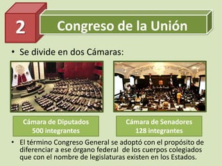 Congreso de la Unión
• Se divide en dos Cámaras:
2
Cámara de Diputados
500 integrantes
Cámara de Senadores
128 integrantes
• El término Congreso General se adoptó con el propósito de
diferenciar a ese órgano federal de los cuerpos colegiados
que con el nombre de legislaturas existen en los Estados.
 