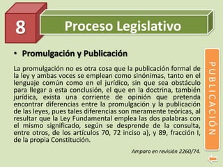 Proceso Legislativo
• Promulgación y Publicación
La promulgación no es otra cosa que la publicación formal de
la ley y ambas voces se emplean como sinónimas, tanto en el
lenguaje común como en el jurídico, sin que sea obstáculo
para llegar a esta conclusión, el que en la doctrina, también
jurídica, exista una corriente de opinión que pretenda
encontrar diferencias entre la promulgación y la publicación
de las leyes, pues tales diferencias son meramente teóricas, al
resultar que la Ley Fundamental emplea las dos palabras con
el mismo significado, según se desprende de la consulta,
entre otros, de los artículos 70, 72 inciso a), y 89, fracción I,
de la propia Constitución.
Amparo en revisión 2260/74.
8
PUBLICACIÓN
 
