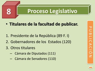Proceso Legislativo
• Titulares de la facultad de publicar.
1. Presidente de la República (89 F. I)
2. Gobernadores de los Estados (120)
3. Otros titulares
– Cámara de Diputados (111)
– Cámara de Senadores (110)
8
PUBLICACIÓN
 