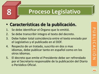 Proceso Legislativo
• Características de la publicación.
1. Se debe identificar el Órgano que lo emitió.
2. Se debe transcribir integro el texto del decreto.
3. Debe haber total coincidencia entre el texto enviado por
el Legislativo y el publicado en el DOF.
4. Respecto de un tratado, suscrito en dos o mas
idiomas, debe publicar tanto en español como en los
otros idiomas.
5. El decreto que emite el Presidente debe ser refrendado
por el Secretario responsable de la publicación del Diario
o Periódico Oficial.
8
PUBLICACIÓN
 