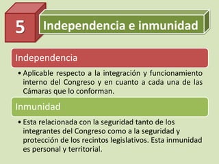 Independencia e inmunidad
Independencia
• Aplicable respecto a la integración y funcionamiento
interno del Congreso y en cuanto a cada una de las
Cámaras que lo conforman.
Inmunidad
• Esta relacionada con la seguridad tanto de los
integrantes del Congreso como a la seguridad y
protección de los recintos legislativos. Esta inmunidad
es personal y territorial.
5
 