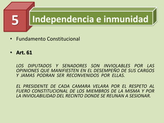 Independencia e inmunidad
• Fundamento Constitucional
• Art. 61
LOS DIPUTADOS Y SENADORES SON INVIOLABLES POR LAS
OPINIONES QUE MANIFIESTEN EN EL DESEMPEÑO DE SUS CARGOS
Y JAMAS PODRAN SER RECONVENIDOS POR ELLAS.
EL PRESIDENTE DE CADA CAMARA VELARA POR EL RESPETO AL
FUERO CONSTITUCIONAL DE LOS MIEMBROS DE LA MISMA Y POR
LA INVIOLABILIDAD DEL RECINTO DONDE SE REUNAN A SESIONAR.
5
 