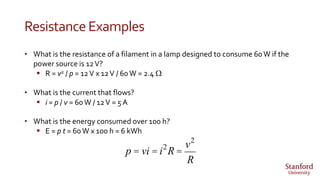 ResistanceExamples
• What is the resistance of a filament in a lamp designed to consume 60W if the
power source is 12V?
 R = v2 / p = 12V x 12V / 60W = 2.4 W
• What is the current that flows?
 i = p / v = 60W / 12V = 5A
• What is the energy consumed over 100 h?
 E = p t = 60W x 100 h = 6 kWh
p = vi = i2
R =
v2
R
 