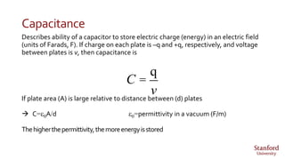 Capacitance
Describes ability of a capacitor to store electric charge (energy) in an electric field
(units of Farads, F). If charge on each plate is –q and +q, respectively, and voltage
between plates is v, then capacitance is
If plate area (A) is large relative to distance between (d) plates
 C=e0A/d e0=permittivity in a vacuum (F/m)
Thehigherthepermittivity,themoreenergyisstored
C =
q
v
 