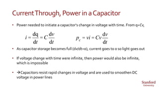 CurrentThrough,Powerin aCapacitor
• Power needed to initiate a capacitor‘s change in voltage with time. From q=Cv,
• As capacitor storage becomes full (dv/dt=0), current goes to 0 so light goes out
• If voltage change with time were infinite, then power would also be infinite,
which is impossible
• Capacitors resist rapid changes in voltage and are used to smoothen DC
voltage in power lines
i =
dq
dt
= C
dv
dt
pc = vi = Cv
dv
dt
 