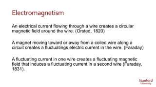 Electromagnetism
An electrical current flowing through a wire creates a circular
magnetic field around the wire. (Orsted, 1820)
A magnet moving toward or away from a coiled wire along a
circuit creates a fluctuatings electric current in the wire. (Faraday)
A fluctuating current in one wire creates a fluctuating magnetic
field that induces a fluctuating current in a second wire (Faraday,
1831).
 