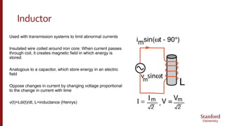 Inductor
Used with transmission systems to limit abnormal currents
Insulated wire coiled around iron core. When current passes
through coil, it creates magnetic field in which energy is
stored.
Analogous to a capacitor, which store energy in an electric
field
Oppose changes in current by changing voltage proportional
to the change in current with time
v(t)=Ldi(t)/dt, L=inductance (Henrys)
 