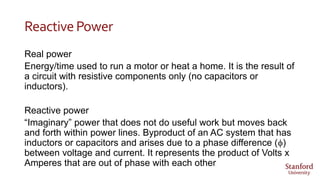 ReactivePower
Real power
Energy/time used to run a motor or heat a home. It is the result of
a circuit with resistive components only (no capacitors or
inductors).
Reactive power
“Imaginary” power that does not do useful work but moves back
and forth within power lines. Byproduct of an AC system that has
inductors or capacitors and arises due to a phase difference (f)
between voltage and current. It represents the product of Volts x
Amperes that are out of phase with each other
 