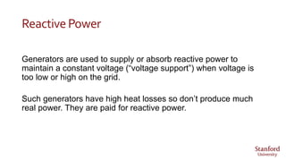 ReactivePower
Generators are used to supply or absorb reactive power to
maintain a constant voltage (“voltage support”) when voltage is
too low or high on the grid.
Such generators have high heat losses so don’t produce much
real power. They are paid for reactive power.
 