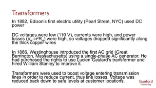 Transformers
In 1882, Edison’s first electric utility (Pearl Street, NYC) used DC
power
DC voltages were low (110 V), currents were high, and power
losses (pw =i2Rw) were high, so voltages dropped significantly along
the thick copper wires
In 1886, Westinghouse introduced the first AC grid (Great
Barrington, Massachusetts) using a single-phase AC generator. He
had purchased the rights to use Lucien Gaulard’s transformer and
hired William Stanley to improve it.
Transformers were used to boost voltage entering transmission
lines in order to reduce current, thus line losses. Voltage was
reduced back down to safe levels at customer locations.
 