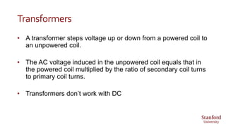 Transformers
• A transformer steps voltage up or down from a powered coil to
an unpowered coil.
• The AC voltage induced in the unpowered coil equals that in
the powered coil multiplied by the ratio of secondary coil turns
to primary coil turns.
• Transformers don’t work with DC
 