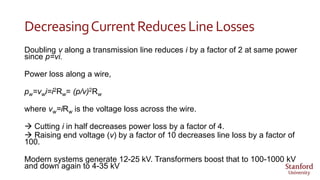 DecreasingCurrentReducesLine Losses
Doubling v along a transmission line reduces i by a factor of 2 at same power
since p=vi.
Power loss along a wire,
pw=vwi=i2Rw= (p/v)2Rw
where vw=iRw is the voltage loss across the wire.
 Cutting i in half decreases power loss by a factor of 4.
 Raising end voltage (v) by a factor of 10 decreases line loss by a factor of
100.
Modern systems generate 12-25 kV. Transformers boost that to 100-1000 kV
and down again to 4-35 kV
 