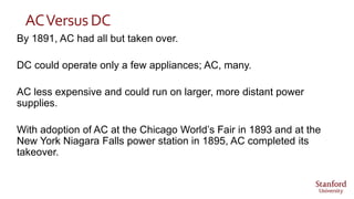 ACVersusDC
By 1891, AC had all but taken over.
DC could operate only a few appliances; AC, many.
AC less expensive and could run on larger, more distant power
supplies.
With adoption of AC at the Chicago World’s Fair in 1893 and at the
New York Niagara Falls power station in 1895, AC completed its
takeover.
 