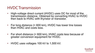 HVDCTransmission
• High-voltage direct current (HVDC) uses DC for most of the
transmission distance. Obtained by converting HVAC to HVDC
then back to HVAC with thyristor or transistor.
• For long distance (> 600 km), HVDC has lower line losses
than HVAC and costs less.
• For short distance (< 600 km), HVAC costs less because of
greater conversion equipment for HVDC.
• HVDC uses voltages 100 kV to 1,500 kV.
 