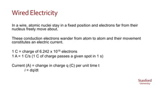 WiredElectricity
In a wire, atomic nuclei stay in a fixed position and electrons far from their
nucleus freely move about.
These conduction electrons wander from atom to atom and their movement
constitutes an electric current.
1 C = charge of 6.242 x 1018 electrons
1 A = 1 C/s (1 C of charge passes a given spot in 1 s)
Current (A) = change in charge q (C) per unit time t
i = dq/dt
 