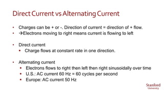 DirectCurrentvsAlternatingCurrent
• Charges can be + or -. Direction of current = direction of + flow.
• Electrons moving to right means current is flowing to left
• Direct current
 Charge flows at constant rate in one direction.
• Alternating current
 Electrons flows to right then left then right sinusoidally over time
 U.S.: AC current 60 Hz = 60 cycles per second
 Europe: AC current 50 Hz
 