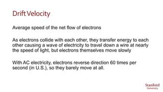 DriftVelocity
Average speed of the net flow of electrons
As electrons collide with each other, they transfer energy to each
other causing a wave of electricity to travel down a wire at nearly
the speed of light, but electrons themselves move slowly
With AC electricity, electrons reverse direction 60 times per
second (in U.S.), so they barely move at all.
 