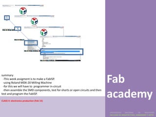 Fab
summary
 -This week assigment is to make a FabISP.
 -using Roland MDX-20 Milling Machine
 -for this we will have to programmer in-circuit


                                                                                academy
 -then assemble the SMD components, test for shorts or open circuits and then
test and program the FabISP.

CLASS 4: electronics production (Feb 15)



                                                                                UNIVERSIDAD    NACIONAL     DE    INGENIERÍA
                                                                                FACULTAD DE ARQUITECTURA, URBANISMO Y ARTES
 
