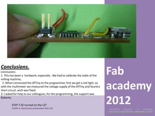 Conclusions.
conclusions
1. This has been a hardwork, especially . We had to calibrate the table of the
milling machine,
                                                                                 Fab
 2. When connected the ATTiny to the programmer, first we got a red light, so
with the multimeter we measured the voltage supply of the ATTiny and found a
short circuit, wich was fixed.
3. I asked for help to our colleagues, for the programming, the support was
                                                                                 academy
Roberto.

        STEP 7.SE turned on the LET
        CLASS 4: electronics production (Feb 15)
                                                                                 2012
                                                                                 UNIVERSIDAD    NACIONAL     DE    INGENIERÍA
                                                                                 FACULTAD DE ARQUITECTURA, URBANISMO Y ARTES
 