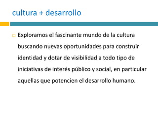 cultura + desarrollo Exploramos el fascinante mundo de la cultura buscando nuevas oportunidades para construir identidad y dotar de visibilidad a todo tipo de iniciativas de interés público y social, en particular aquellas que potencien el desarrollo humano.