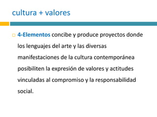 cultura + valores4-Elementos concibe y produce proyectos donde los lenguajes del arte y las diversas manifestaciones de la cultura contemporánea posibiliten la expresión de valores y actitudes vinculadas al compromiso y la responsabilidad social.