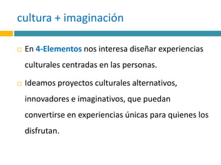 cultura + imaginación En 4-Elementos nos interesa diseñar experiencias culturales centradas en las personas. Ideamos proyectos culturales alternativos, innovadores e imaginativos, que puedan convertirse en experiencias únicas para quienes los disfrutan.