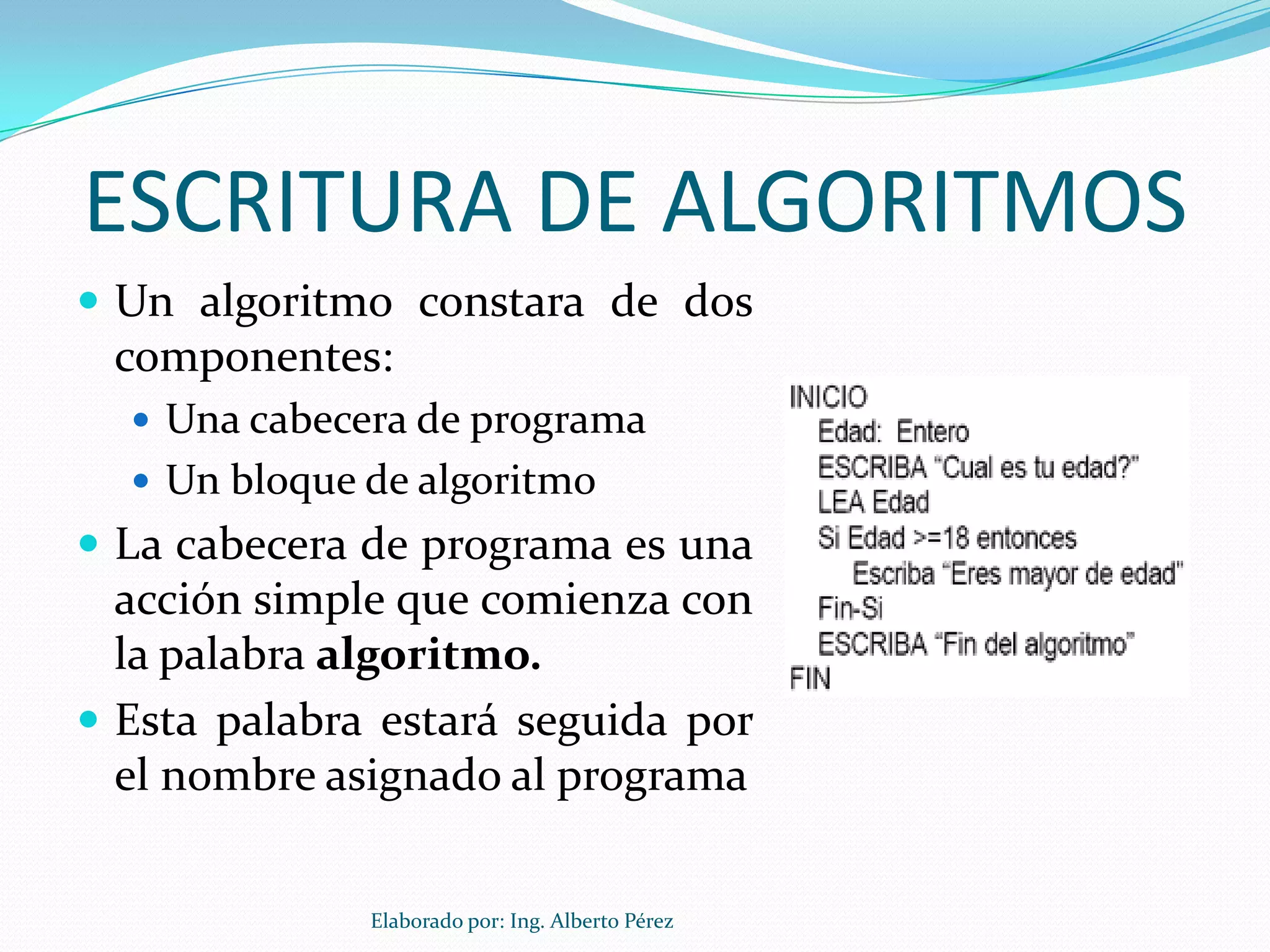 ESCRITURA DE ALGORITMOS
 Un algoritmo constara de dos
 componentes:
   Una cabecera de programa
   Un bloque de algoritmo
 La cabecera de programa es una
  acción simple que comienza con
  la palabra algoritmo.
 Esta palabra estará seguida por
  el nombre asignado al programa


              Elaborado por: Ing. Alberto Pérez
 