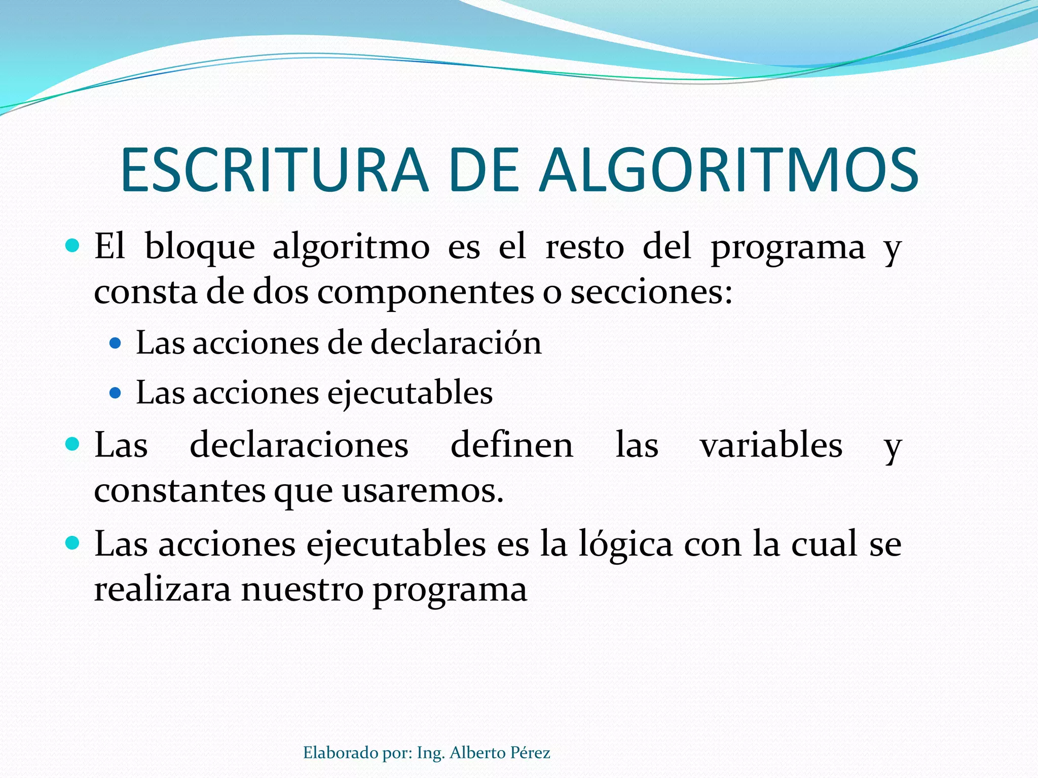 ESCRITURA DE ALGORITMOS
 El bloque algoritmo es el resto del programa y
  consta de dos componentes o secciones:
   Las acciones de declaración
   Las acciones ejecutables
 Las   declaraciones definen las variables y
  constantes que usaremos.
 Las acciones ejecutables es la lógica con la cual se
  realizara nuestro programa



               Elaborado por: Ing. Alberto Pérez
 
