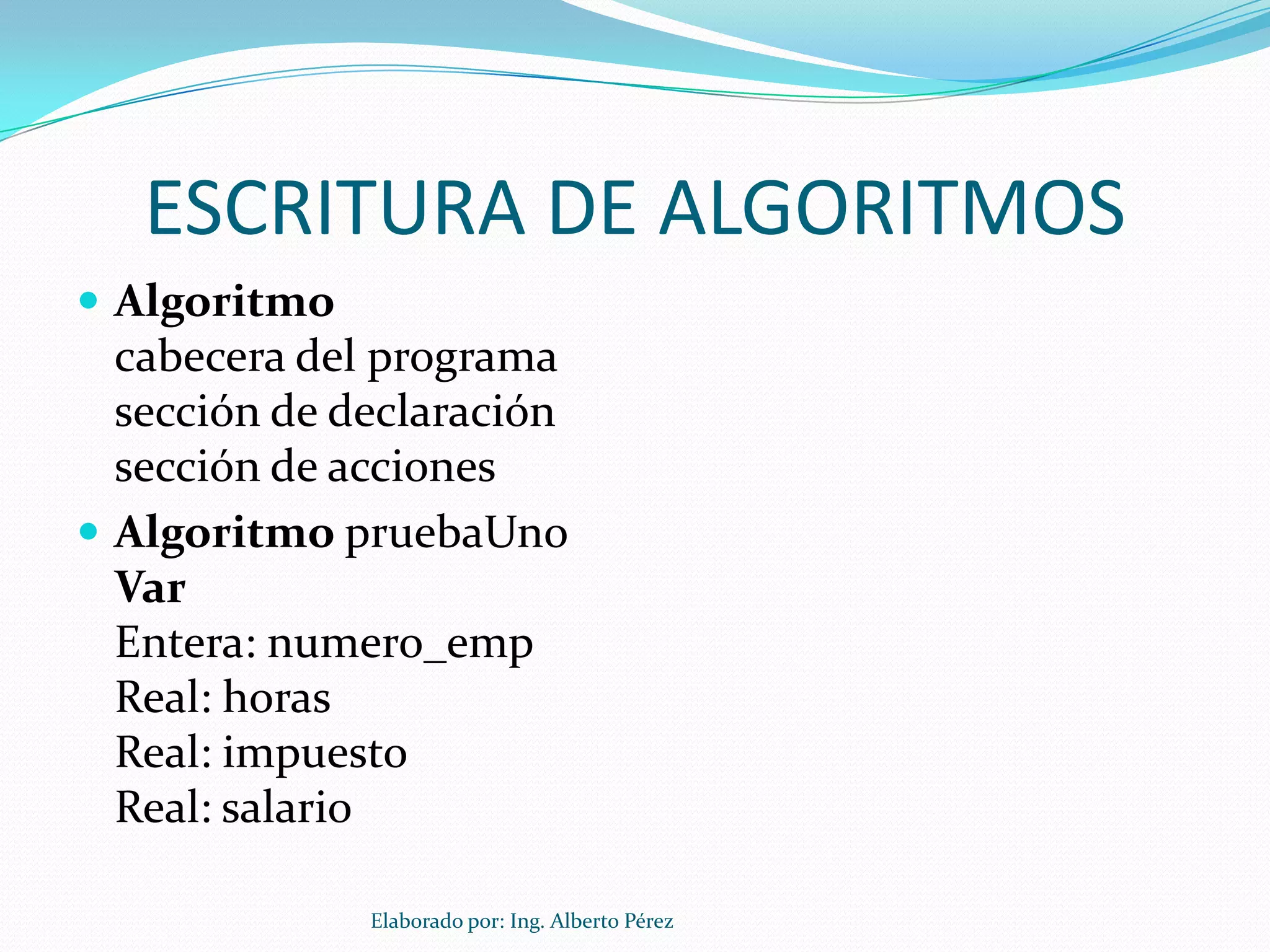 ESCRITURA DE ALGORITMOS
 Algoritmo
  cabecera del programa
  sección de declaración
  sección de acciones
 Algoritmo pruebaUno
  Var
  Entera: numero_emp
  Real: horas
  Real: impuesto
  Real: salario

              Elaborado por: Ing. Alberto Pérez
 