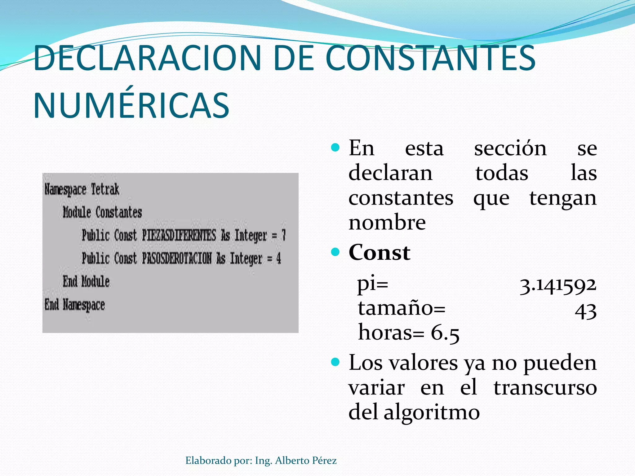 DECLARACION DE CONSTANTES
NUMÉRICAS
                                       En    esta sección se
                                        declaran     todas     las
                                        constantes que tengan
                                        nombre
                                       Const
                                         pi=             3.141592
                                         tamaño=                43
                                         horas= 6.5
                                       Los valores ya no pueden
                                        variar en el transcurso
                                        del algoritmo
       Elaborado por: Ing. Alberto Pérez
 