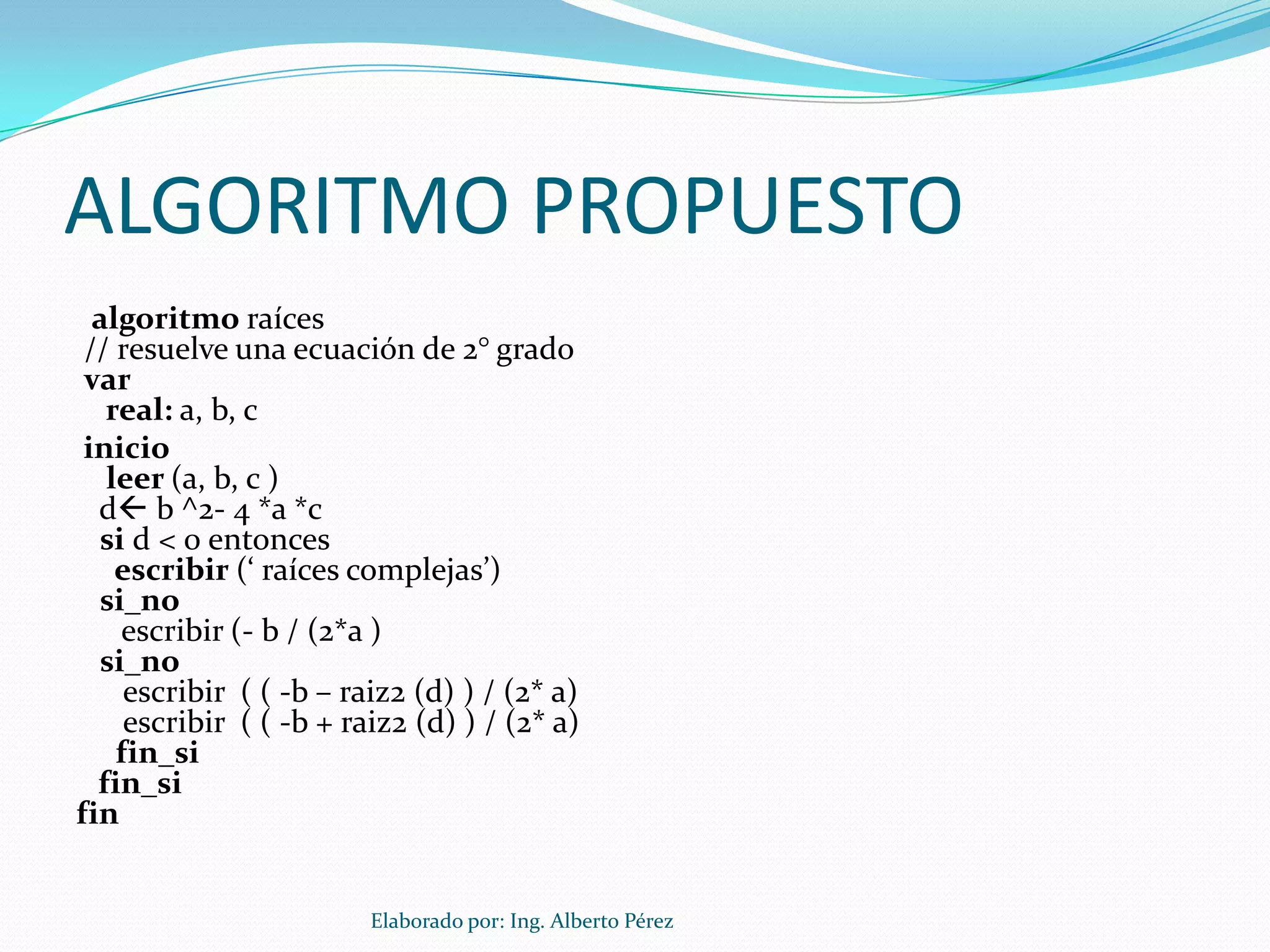 ALGORITMO PROPUESTO
  algoritmo raíces
 // resuelve una ecuación de 2° grado
 var
   real: a, b, c
 inicio
   leer (a, b, c )
  d b ^2- 4 *a *c
  si d < 0 entonces
    escribir (‘ raíces complejas’)
  si_no
    escribir (- b / (2*a )
  si_no
     escribir ( ( -b – raiz2 (d) ) / (2* a)
     escribir ( ( -b + raiz2 (d) ) / (2* a)
    fin_si
  fin_si
fin


                         Elaborado por: Ing. Alberto Pérez
 