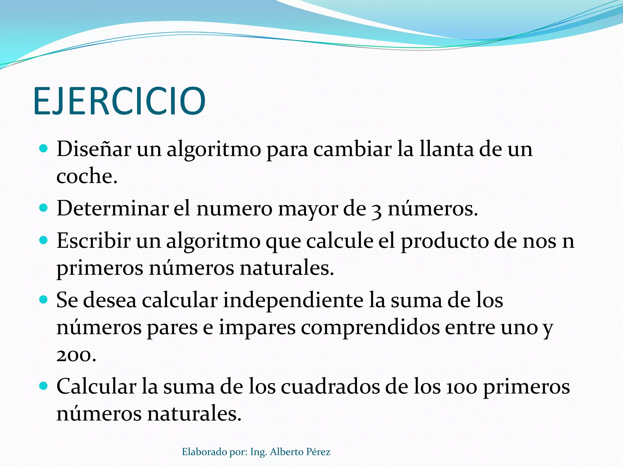 EJERCICIO
 Diseñar un algoritmo para cambiar la llanta de un
    coche.
   Determinar el numero mayor de 3 números.
   Escribir un algoritmo que calcule el producto de nos n
    primeros números naturales.
   Se desea calcular independiente la suma de los
    números pares e impares comprendidos entre uno y
    200.
   Calcular la suma de los cuadrados de los 100 primeros
    números naturales.
                 Elaborado por: Ing. Alberto Pérez
 